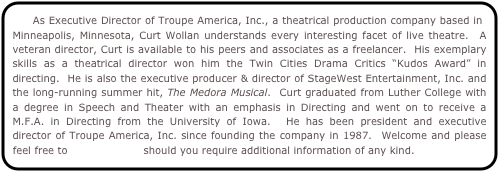     As Executive Director of Troupe America, Inc., a theatrical production company based in Minneapolis, Minnesota, Curt Wollan understands every interesting facet of live theatre.  A veteran director, Curt is available to his peers and associates as a freelancer.  His exemplary skills as a theatrical director won him the Twin Cities Drama Critics “Kudos Award” in directing.  He is also the executive producer & director of StageWest Entertainment, Inc. and the long-running summer hit, The Medora Musical.  Curt graduated from Luther College with a degree in Speech and Theater with an emphasis in Directing and went on to receive a M.F.A. in Directing from the University of Iowa.  He has been president and executive director of Troupe America, Inc. since founding the company in 1987.  Welcome and please feel free to contact Curt should you require additional information of any kind.